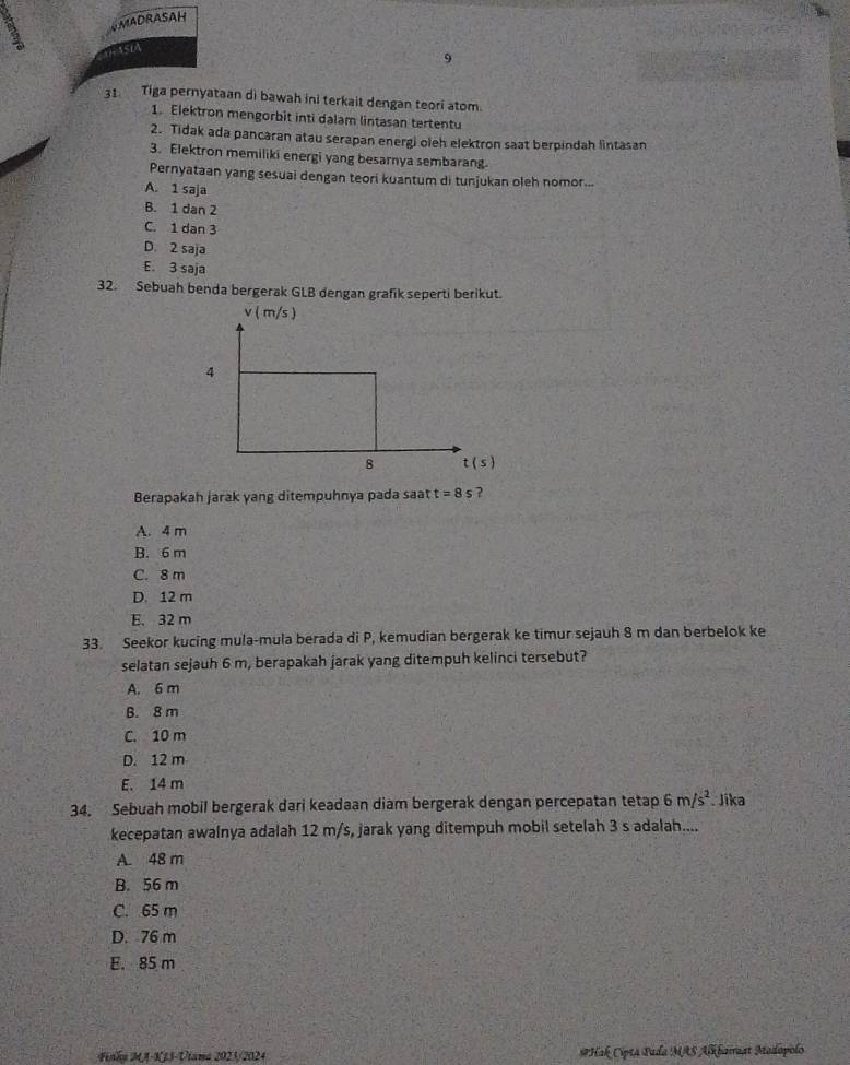 AMADRASAH
ASA
9
31. Tiga pernyataan di bawah ini terkait dengan teori atom.
1. Elektron mengorbit inti dalam lintasan tertentu
2. Tidak ada pancaran atau serapan energi oleh elektron saat berpindah lintasan
3. Elektron memiliki energi yang besarnya sembarang
Pernyataan yang sesuai dengan teori kuantum di tunjukan oleh nomor...
A. 1 saja
B. 1 dan 2
C. 1 dan 3
D. 2 saja
E. 3 saja
32. Sebuah benda bergerak GLB dengan grafik seperti berikut.
Berapakah jarak yang ditempuhnya pada saat t=8 s ?
A. 4 m
B. 6 m
C. 8 m
D. 12 m
E. 32 m
33. Seekor kucing mula-mula berada di P, kemudian bergerak ke timur sejauh 8 m dan berbelok ke
selatan sejauh 6 m, berapakah jarak yang ditempuh kelinci tersebut?
A. 6 m
B. 8 m
C. 10 m
D. 12 m
E. 14 m
34. Sebuah mobil bergerak dari keadaan diam bergerak dengan percepatan tetap 6m/s^2. Jika
kecepatan awalnya adalah 12 m/s, jarak yang ditempuh mobil setelah 3 s adalah....
A. 48 m
B. 56 m
C. 65 m
D. 76 m
E. 85 m
Fnhy MA-KJ3-Utana 2023/2024 #Hak Ciptā Pada MAS Alkbarraat Madapolo