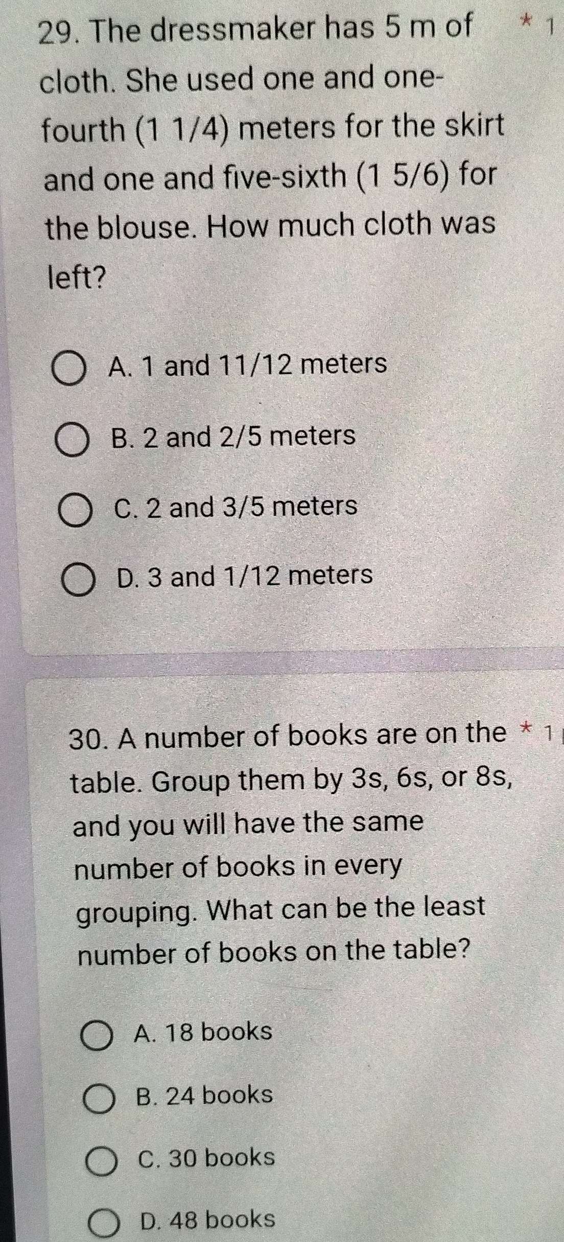 The dressmaker has 5 m of * 1
cloth. She used one and one-
fourth (1 1/4) meters for the skirt
and one and five-sixth (1 5/6) for
the blouse. How much cloth was
left?
A. 1 and 11/12 meters
B. 2 and 2/5 meters
C. 2 and 3/5 meters
D. 3 and 1/12 meters
30. A number of books are on the * 1
table. Group them by 3s, 6s, or 8s,
and you will have the same
number of books in every
grouping. What can be the least
number of books on the table?
A. 18 books
B. 24 books
C. 30 books
D. 48 books