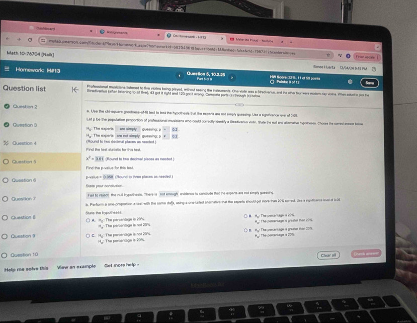Dashboard Assignments Do Homework - H#13
#  Make Ma Proud - Youfube +
mylab.pearson.com/Student/PlayerHomework.aspx?homeworkld=682048619&questionId=1&flushed=false&cld=7987352&centerwin=yes Finish usdets
Math 10-76704 [Naik] Eimee Huerta 12/04/24 9 45 PM
Homework: H#13 Question 5, 10.2.25 HW Score: 22%, 11 of 50 points Save
Part 5 of 9 ○ Points: 0 of 12
Question list Professional musicians listened to five violins being played, without seeing the instruments. One violin was a Stradivarius, and the other four were modem-day violins. When asked to pick the
Stradivarius (after listening to all five), 43 got it right and 123 got it wrong. Complete parts (a) through (c) below
_
_
Question 2 a. Use the chi-square goodness-of-fit test to tesk the hypothesis that the experts are not simply guessing. Use a significance level of 0.05.
Let p be the population proportion of professional musicians who could correctly identify a Stradivarius violin. State the null and alternative hypotheses. Choose the comect answer below
Question 3  The experts are simply guessing; p 0.2 .
H_0
H_a: :The experts are not simply guessing; p * 0.2 .
Question 4 (Round to two decimal places as needed.)
Find the test statistic for this test.
Question 5 x^2=3.61 (Round to two decimal places as needed.)
Find the p-value for this test.
Question 6 p-value =0.058 3 (Round to three places as needed.)
State your conclusion.
Question 7 Fail to reject the null hypothesis. There is not enough evidence to conclude that the experts are not simply guessing.
b. Perform a one-proportion z-test with the same da, using a one-tailed alternative that the experts should get more than 20% correct. Use a sigvificance level of 0.05
Question 8 State the hypotheses.
A H_0: The percentage is 20%.  B. H_9 : The percentage is 20%.
H_a:
H_a : The percentage is not 20% The percentage is greator than 20%
D. H_0: The percentage is greater than 20%
Question 9 C. H_0: The percentage is not 20%.
H_a
H_a^2 The percentage is 20%. : The percentage is 20%.
Question 10 Chesk aneee
Clear all
Help me solve this View an example Get more help -