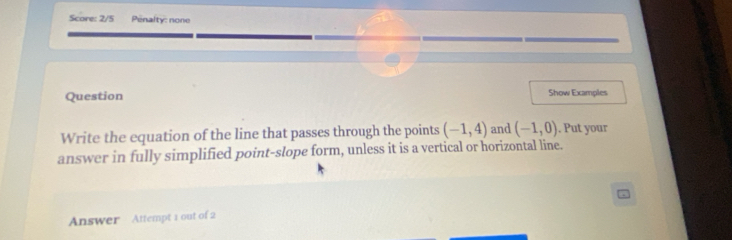 Score: 2/5 Penalty: none 
Question Show Examples 
Write the equation of the line that passes through the points (-1,4) and (-1,0). Put your 
answer in fully simplified point-slope form, unless it is a vertical or horizontal line. 
Answer Attempt 1 out of 2