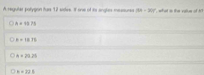 A regular polygon has 12 sides. If one of its angles measures (8h-30)^circ  , what is the value of ?
h=10.75
h=18.76
h=20.25
h=22.6