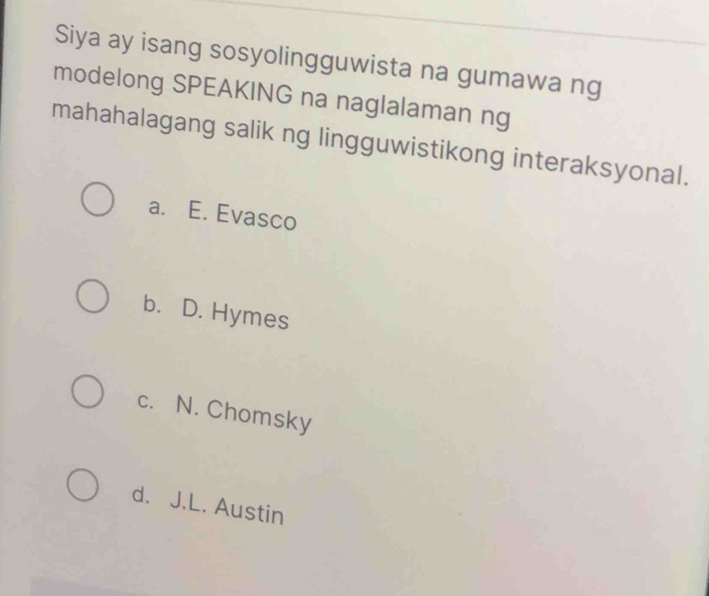 Siya ay isang sosyolingguwista na gumawa ng
modelong SPEAKING na naglalaman ng
mahahalagang salik ng lingguwistikong interaksyonal.
a. E. Evasco
b. D. Hymes
c. N. Chomsky
d. J.L. Austin