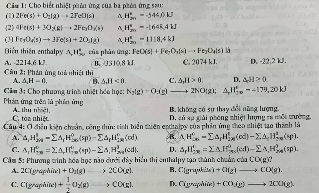 Cho biết nhiệt phản ứng của ba phản ứng sau:
(1) 2Fe(s)+O_2(g)to 2FeO(s) △ _rH_(298)^0=-544,0kJ
(2) 4Fe(s)+3O_2(g)to 2Fe_2O_3(s) △ _rH_(298)^0=-1648,4kJ
(3) Fe_3O_4(s)to 3Fe(s)+2O_2(g) △ _rH_(298)^0=1118,4kJ
Biến thiên enthalpy △ _rH_(298)^0 của phản ứng: FeO(s)+Fe_2O_3(s)to Fe_3O_4(s) là
A. -2214,6 kJ. B. -3310,8 kJ. C. 2074 kJ. D. -22,2 kJ.
Câu 2: Phản ứng toả nhiệt thì
A. △ _rH=0. B. △ _rH<0. C. △ _rH>0. D. △ _rH≥ 0.
Câu 3: Cho phương trình nhiệt hóa học: N_2(g)+O_2(g)to 2NO(g);△ _rH_(298)^0=+179,20kJ
Phản ứng trên là phản ứng
A. thu nhiệt. B. không có sự thay đồi năng lượng.
C. tỏa nhiệt. D. có sự giải phóng nhiệt lượng ra môi trường.
Câu 4: Ở điều kiện chuẩn, công thức tính biến thiên enthalpy của phản ứng theo nhiệt tạo thành là
A. △ _rH_(298)^0=sumlimits △ _fH_(298)^0(sp)-sumlimits △ _fH_(298)^0(cd). B. △ _rH_(298)^0=sumlimits △ _fH_(298)^0(cd)-sumlimits △ _fH_(298)^0(sp).
C. △ _fH_(298)^0=sumlimits △ _rH_(298)^0(sp)-sumlimits △ _rH_(298)^0(cd). D. △ _fH_(298)^0=sumlimits △ _rH_(298)^0(cd)-sumlimits △ _rH_(298)^0(sp).
Câu 5: Phương trình hóa học nào dưới đây biểu thị enthalpy tạo thành chuẩn ciaCO(g) ?
A. 2C(graphite) +O_2(g)to 2CO(g). B. C(graphit e ) +O(g)to CO(g).
D. C(grap
C. C(graphite) + 1/2 O_2(g)to CO(g). hite) +CO_2(g)to 2CO(g).