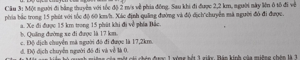 Một người đi bằng thuyền với tốc độ 2 m/s về phía đông. Sau khi đi được 2,2 km, người này lên ô tô đi về
phía bắc trong 15 phút với tốc độ 60 km/h. Xác định quãng đường và độ dịch*chuyển mà người đó đi được.
a. Xe đi được 15 km trong 15 phút khi đi về phía Bắc.
b. Quãng đường xe đi được là 17 km.
c. Độ dịch chuyển mà người đó đi được là 17,2km.
d. Độ dịch chuyển người đó đi và về là 0.
ản bộ quanh miêng của một cái chén được 1 xòng hết 3 giây. Bán kính của miệng chén là 3