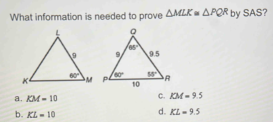 What information is needed to prove △ MLK≌ △ PQR by SAS?
a. KM=10
C. KM=9.5
b. KL=10
d. KL=9.5