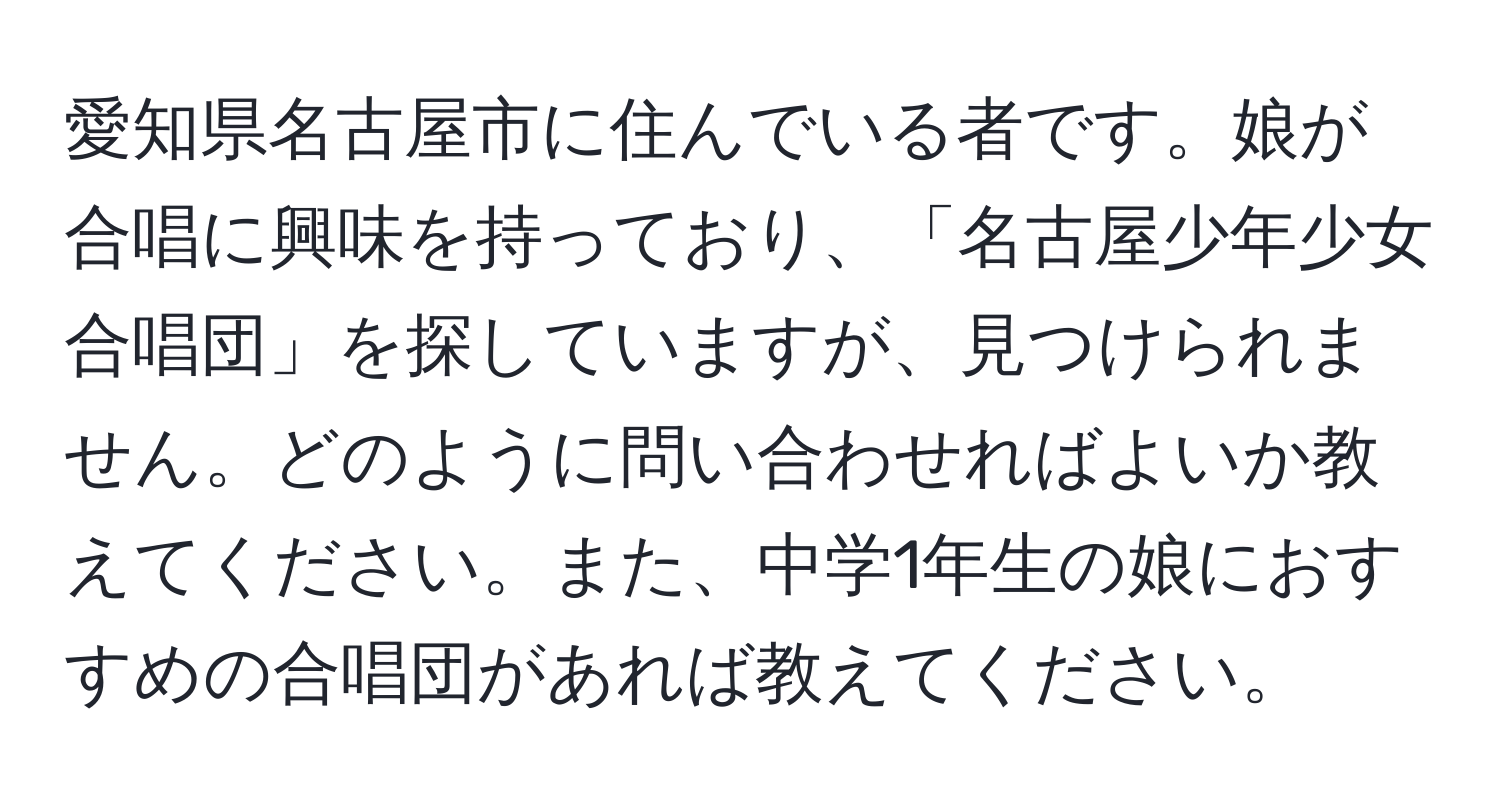 愛知県名古屋市に住んでいる者です。娘が合唱に興味を持っており、「名古屋少年少女合唱団」を探していますが、見つけられません。どのように問い合わせればよいか教えてください。また、中学1年生の娘におすすめの合唱団があれば教えてください。