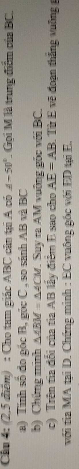 (2,5 điểm) : Cho tam giác ABC cân tại A có A=50° Gọi M là trung điểm của BC. 
a) Tính số đo góc B, góc C , so sánh AB và BC
b) Chứng minh △ ABM=△ ACM 1. Suy ra AM vuông gốc với BC. 
c) Trên tia đổi của tia AB lấy điểm E sao cho AE=AB. Từ E về đoạn thắng vuông 
với tia MA tại D. Chứng minh : EC vuông gốc với ED tại E.