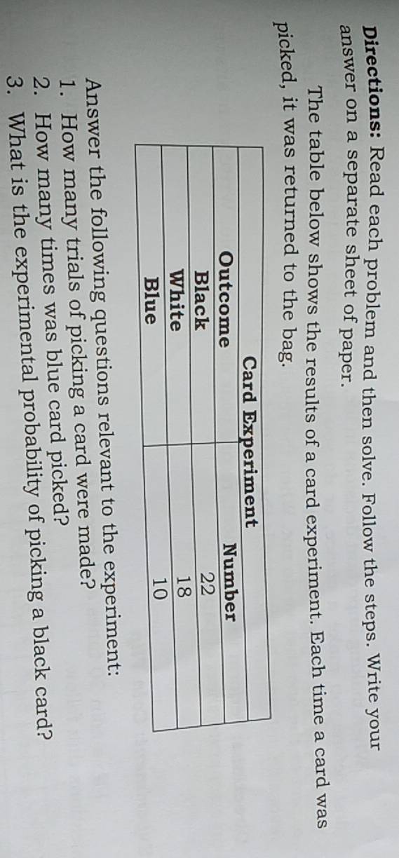 Directions: Read each problem and then solve. Follow the steps. Write your 
answer on a separate sheet of paper. 
The table below shows the results of a card experiment. Each time a card was 
picked, it was returned to the bag. 
Answer the following questions relevant to the experiment: 
1. How many trials of picking a card were made? 
2. How many times was blue card picked? 
3. What is the experimental probability of picking a black card?