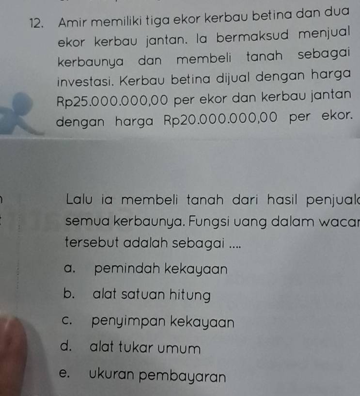 Amir memiliki tiga ekor kerbau betina dan dua
ekor kerbau jantan. la bermaksud menjual
kerbaunya dan membeli tanah sebagai 
investasi. Kerbau betina dijual dengan harga
Rp25.000.000,00 per ekor dan kerbau jantan
dengan harga Rp20.000.000,00 per ekor.
Lalu ia membeli tanah dari hasil penjual
semua kerbaunya. Fungsi uang dalam wacar
tersebut adalah sebagai ....
a. pemindah kekayaan
b. alat satuan hitun
c. penyimpan kekayaan
d. alat tukar umum
e. ukuran pembayaran