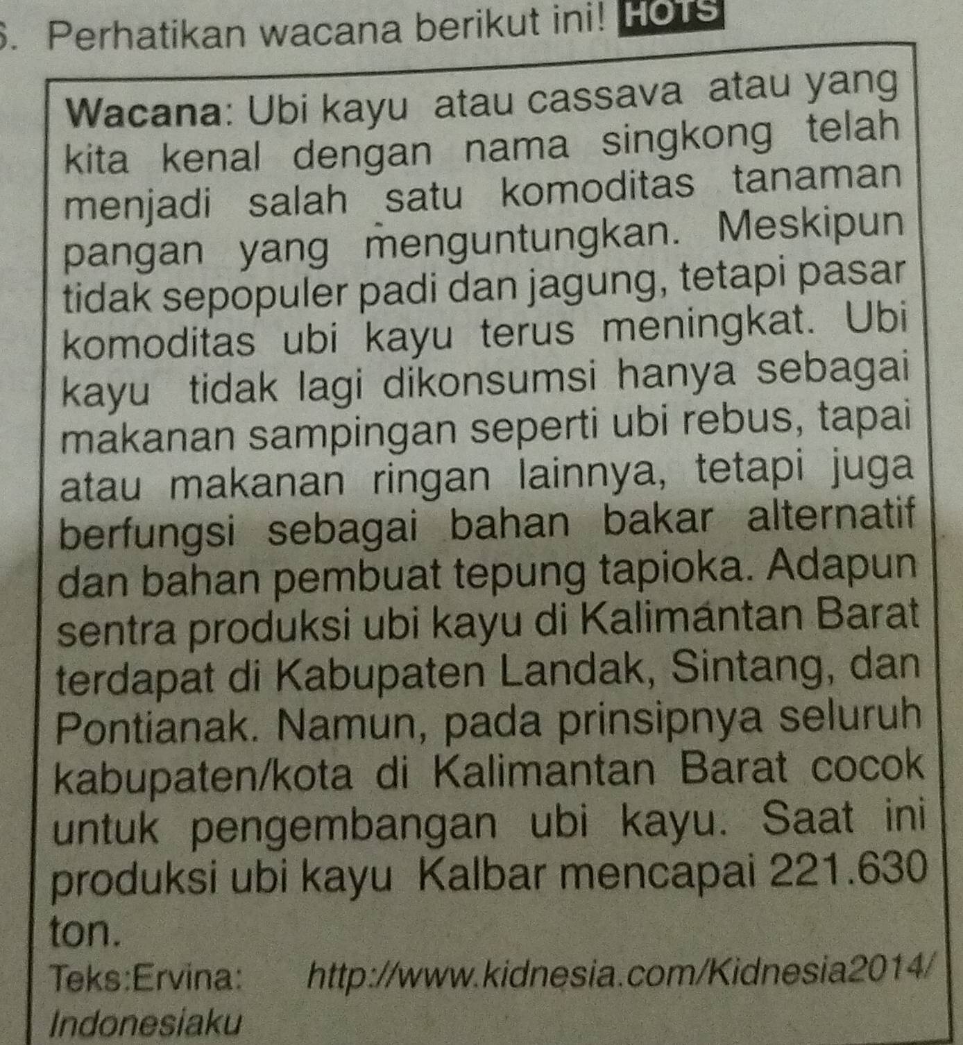 Perhatikan wacana berikut ini! Hots 
Wacana: Ubi kayu atau cassava atau yang 
kita kenal dengan nama singkong telah 
menjadi salah satu komoditas tanaman 
pangan yang menguntungkan. Meskipun 
tidak sepopuler padi dan jagung, tetapi pasar 
komoditas ubi kayu terus meningkat. Ubi 
kayu tidak lagi dikonsumsi hanya sebagai 
makanan sampingan seperti ubi rebus, tapai 
atau makanan ringan lainnya, tetapi juga 
berfungsi sebagai bahan bakar alternatif 
dan bahan pembuat tepung tapioka. Adapun 
sentra produksi ubi kayu di Kalimántan Barat 
terdapat di Kabupaten Landak, Sintang, dan 
Pontianak. Namun, pada prinsipnya seluruh 
kabupaten/kota di Kalimantan Barat cocok 
untuk pengembangan ubi kayu. Saat ini 
produksi ubi kayu Kalbar mencapai 221.630
ton. 
Teks:Ervina: http://www.kidnesia.com/Kidnesia2014/ 
Indonesiaku