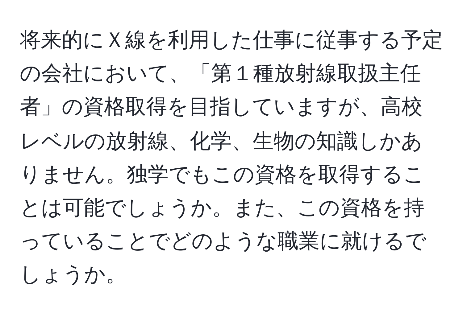 将来的にＸ線を利用した仕事に従事する予定の会社において、「第１種放射線取扱主任者」の資格取得を目指していますが、高校レベルの放射線、化学、生物の知識しかありません。独学でもこの資格を取得することは可能でしょうか。また、この資格を持っていることでどのような職業に就けるでしょうか。