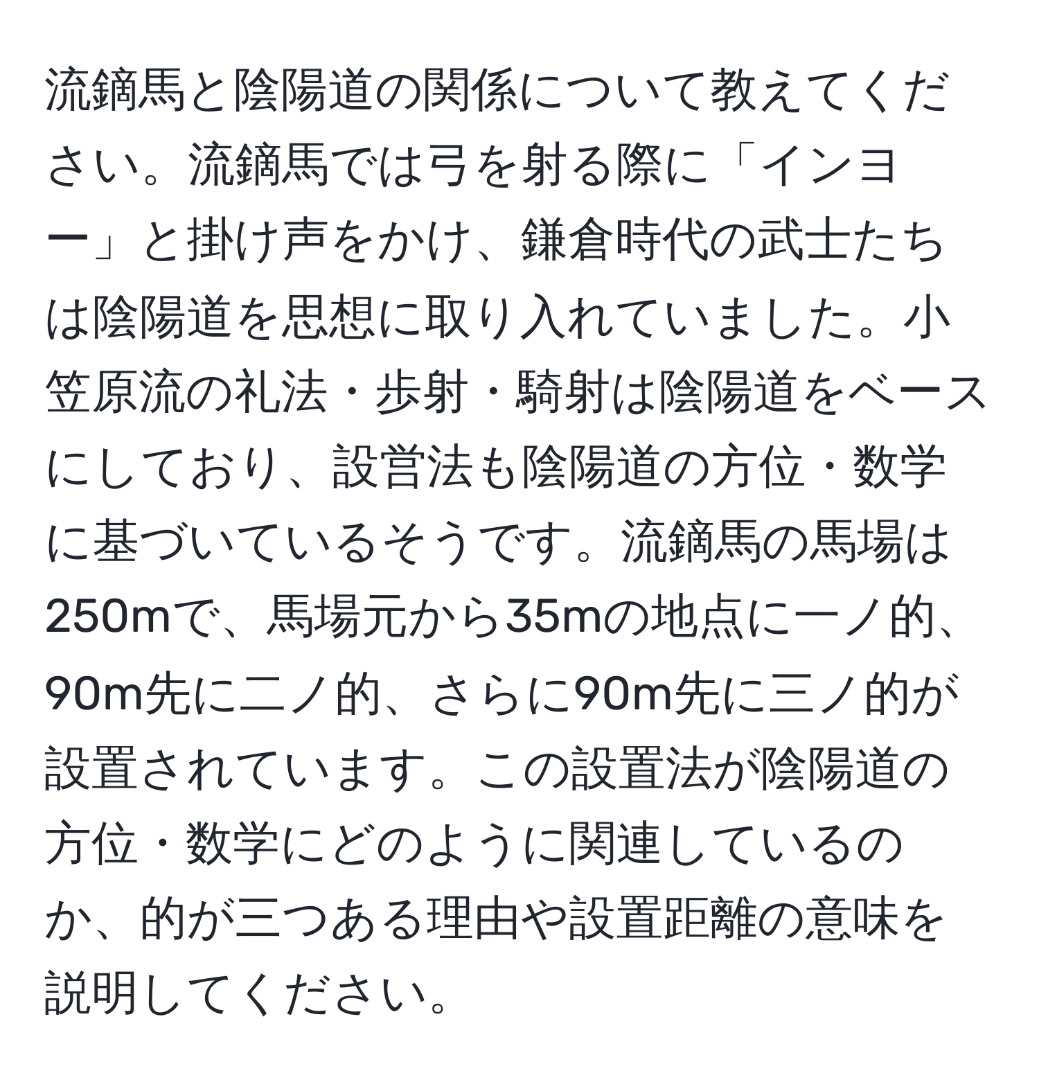 流鏑馬と陰陽道の関係について教えてください。流鏑馬では弓を射る際に「インヨー」と掛け声をかけ、鎌倉時代の武士たちは陰陽道を思想に取り入れていました。小笠原流の礼法・歩射・騎射は陰陽道をベースにしており、設営法も陰陽道の方位・数学に基づいているそうです。流鏑馬の馬場は250mで、馬場元から35mの地点に一ノ的、90m先に二ノ的、さらに90m先に三ノ的が設置されています。この設置法が陰陽道の方位・数学にどのように関連しているのか、的が三つある理由や設置距離の意味を説明してください。