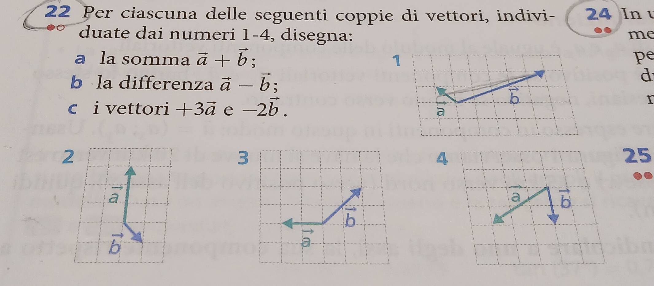 Per ciascuna delle seguenti coppie di vettori, indivi - 24 In u 
duate dai numeri 1 -4, disegna: me 
a la somma vector a+vector b; 1 pe 
b la differenza vector a-vector b; 
d 
c i vettori +3vector a e -2vector b.
vector b
r 
a
2
3
4
25
vector a
a
vector b
b
vector b