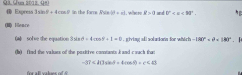 (Jun 2012, Q8) 
(i) Express 3sin θ +4cos θ in the form Rsin (θ +a) , where R>0 and 0° <90°. 
(ii) Hence 
(a) solve the equation 3sin θ +4cos θ +1=0 , giving all solutiors for which -180° <180°. [4 
(b) find the values of the positive constants k and c such that
-37 <43</tex> 
for all values of A