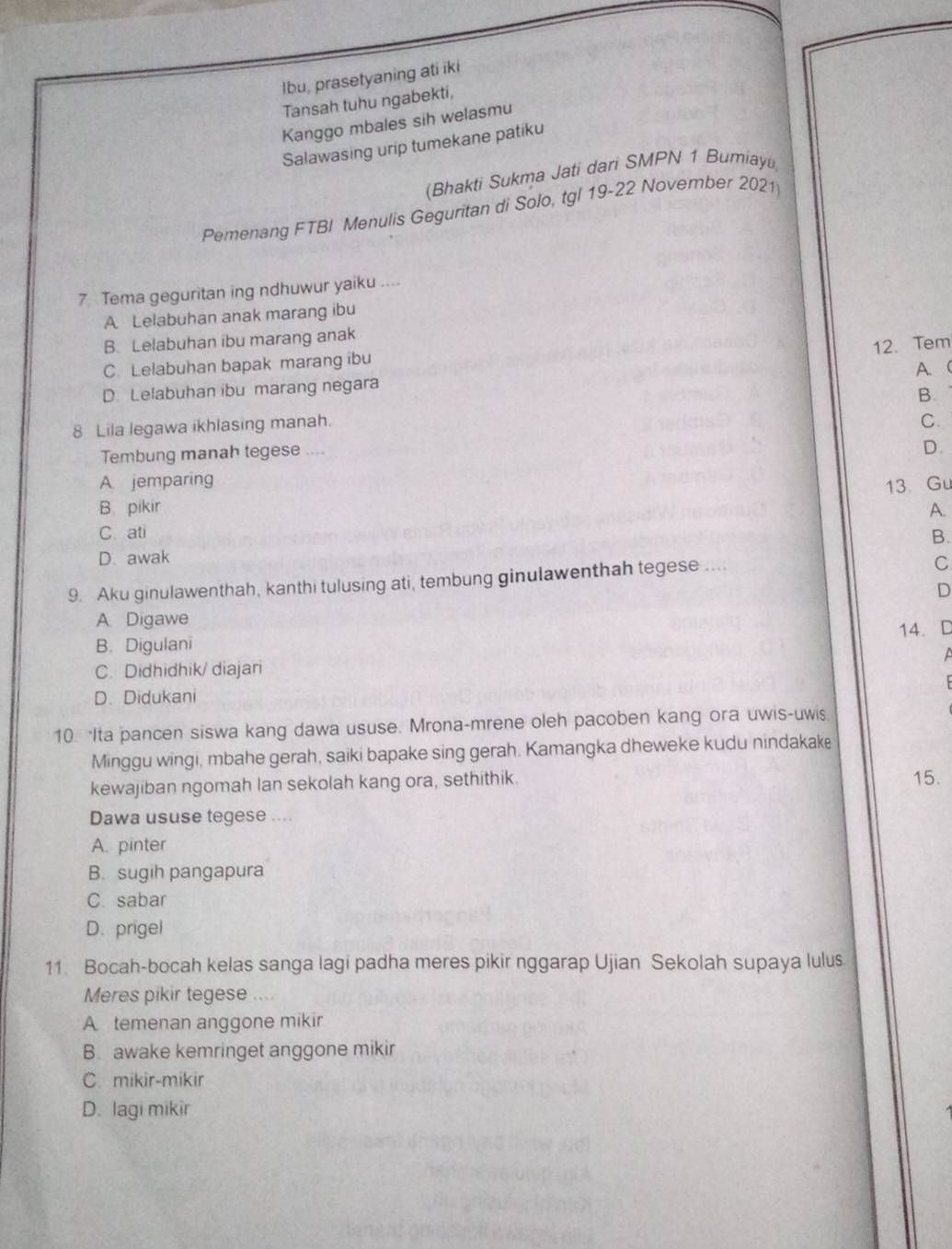 Ibu, prasetyaning ati iki
Tansah tuhu ngabekti,
Kanggo mbales sih welasmu
Salawasing urip tumekane patiku
(Bhakti Sukma Jati dari SMPN 1 Bumiay
Pemenang FTBI Menulis Geguritan di Solo, tgl 19-22 Noverber 2021
7 Tema geguritan ing ndhuwur yaiku ....
A Lelabuhan anak marang ibu
B. Lelabuhan ibu marang anak
12. Tem
C. Lelabuhan bapak marang ibu
D. Lelabuhan ibu marang negara A (
B.
8 Lila legawa ikhlasing manah.
C.
Tembung manah tegese ....
D.
A. jemparing
13、 Gu
B. pikir A.
C. ati B.
D. awak
9. Aku ginulawenthah, kanthi tulusing ati, tembung ginulawenthah tegese ....
C
D
A Digawe
14. D
B. Digulani
C. Didhidhik/ diajari
D. Didukani
10. Ita pancen siswa kang dawa ususe. Mrona-mrene oleh pacoben kang ora uwis-uws
Minggu wingi, mbahe gerah, saiki bapake sing gerah. Kamangka dheweke kudu nindakake
kewajiban ngomah lan sekolah kang ora, sethithik. 15.
Dawa ususe tegese ....
A. pinter
B. sugih pangapura
C. sabar
D. prigel
11 Bocah-bocah kelas sanga lagi padha meres pikir nggarap Ujian Sekolah supaya lulus
Meres pikir tegese ....
A temenan anggone mikir
B awake kemringet anggone mikir
C. mikir-mikir
D. lagi mikir