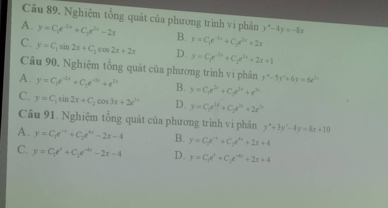 Nghiệm tổng quát của phương trình vi phân
A. y=C_1e^(-2x)+C_2e^(2x)-2x y''-4y=-8x
B. y=C_1e^(-2x)+C_2e^(2x)+2x
C. y=C_1sin 2x+C_2cos 2x+2x
D. y=C_1e^(-2x)+C_2e^(2x)+2x+1
Câu 90. Nghiệm tổng quát của phương trình vi phân y''-5y'+6y=6e^(5x)
A. y=C_1e^(-2x)+C_2e^(-3x)+e^(5x)
B. y=C_1e^(2x)+C_2e^(3x)+e^(5x)
C. y=C_1sin 2x+C_2cos 3x+2e^(5x)
D. y=C_1e^(2x)+C_2e^(3x)+2e^(5x)
Câu 91. Nghiệm tổng quát của phương trình vi phân y''+3y'-4y=8x+10
A. y=C_1e^(-x)+C_2e^(4x)-2x-4
B. y=C_1e^(-x)+C_2e^(4x)+2x+4
C. y=C_1e^x+C_2e^(-4x)-2x-4
D. y=C_1e^x+C_2e^(-4x)+2x+4