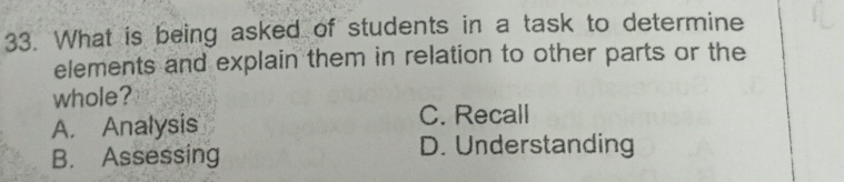 What is being asked of students in a task to determine
elements and explain them in relation to other parts or the
whole?
A. Analysis
C. Recall
B. Assessing D. Understanding