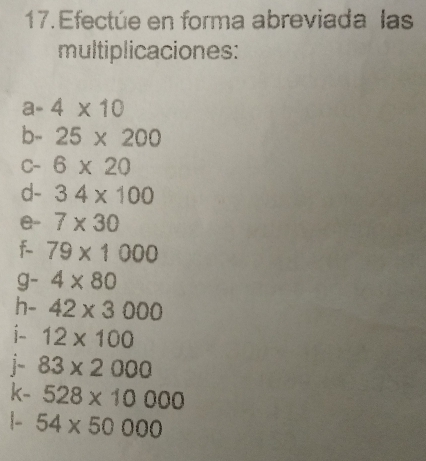 Efectúe en forma abreviada las 
multiplicaciones: 
a- 4* 10
b- - 25* 200
C- 6* 20
d- 34* 100
e- 7* 30
f 79* 1000
g- 4* 80
h- 42* 3000
i- 12* 100
j 83* 2000
k- 528* 10000
|- 54* 50000