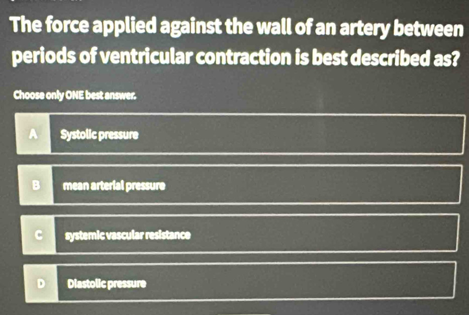 The force applied against the wall of an artery between
periods of ventricular contraction is best described as?
Choose only ONE best answer.
A Systolic pressure
mean arterial pressure
systemic vascular resistance
Diastolic pressure