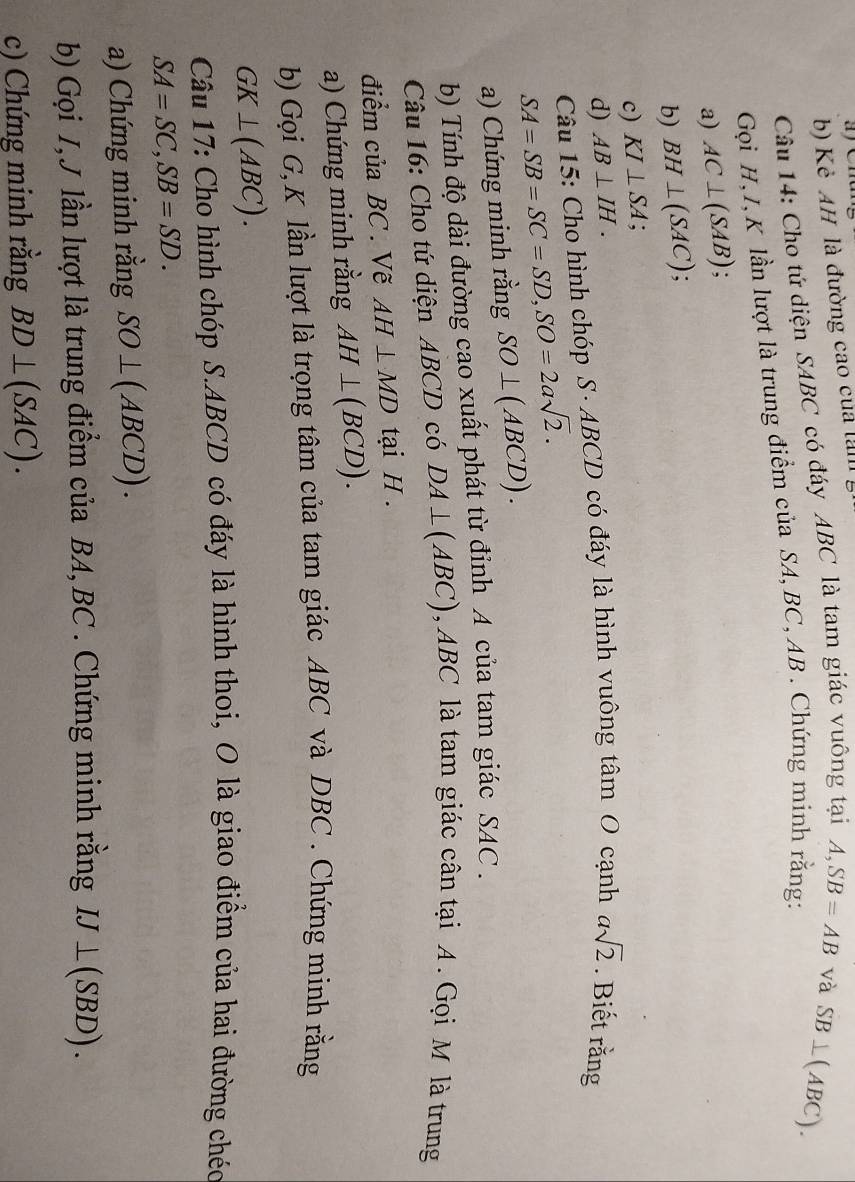Kẻ AH là đường cao của lan 
Câu 14: Cho tứ diện SABC có đáy ABC là tam giác vuông tại A, SB=AB và 
Gọi H, I, K lần lượt là trung điểm của SA, BC, AB. Chứng mính rằng: SB⊥ (ABC). 
a) AC⊥ (SAB). 
b) BH⊥ (SAC) : 
c) KI⊥ SA. 
d) AB⊥ IH. asqrt(2). Biết rằng 
Câu 15: Cho hình chóp S· ABCD có đáy là hình vuông tan O cạnh
SA=SB=SC=SD, SO=2asqrt(2). 
a) Chứng minh rằng SO⊥ (ABCD). 
b) Tính độ dài đường cao xuất phát từ đỉnh A của tam giác SAC . 
Câu 16: Cho tứ diện ABCD có DA⊥ (ABC) AI BC là tam giác cân tại A. Gọi M là trung 
điểm của BC. Vẽ AH⊥ MD tại H. 
a) Chứng minh rằng AH⊥ (BCD). 
b) Gọi G, K lần lượt là trọng tâm của tam giác ABC và DBC. Chứng minh rằng
GK⊥ (ABC). 
Câu 17: Cho hình chóp S. ABCD có đáy là hình thoi, O là giao điểm của hai đường chéc
SA=SC, SB=SD. 
a) Chứng minh rằng SO⊥ (ABCD). 
b) Gọi I, J lần lượt là trung điểm của BA, BC. Chứng minh rằng IJ⊥ (SBD). 
c) Chứng minh rằng BD⊥ (SAC).