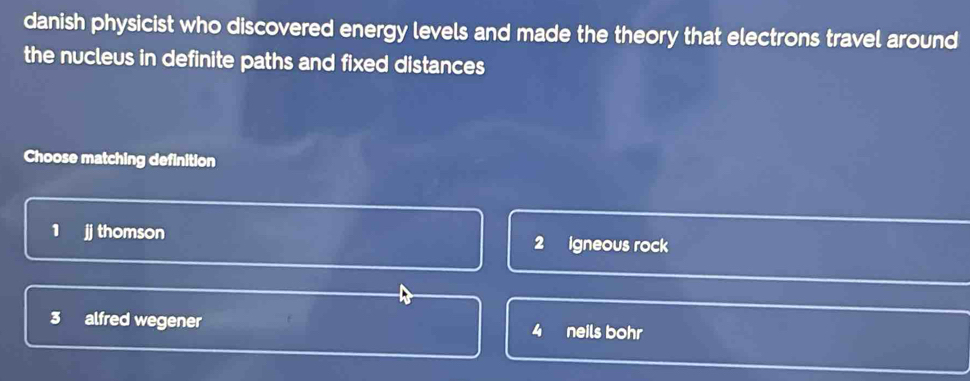 danish physicist who discovered energy levels and made the theory that electrons travel around
the nucleus in definite paths and fixed distances 
Choose matching definition
1 jj thomson Igneous rock
2
3 alfred wegener neils bohr