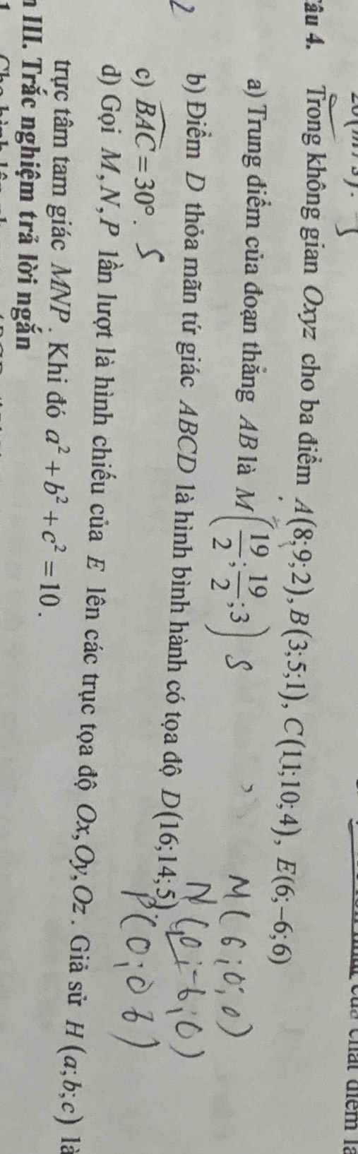 chất điểm là
Tâu 4. Trong không gian Oxyz cho ba điểm A(8;9;2), B(3;5;1), C(11;10;4), E(6;-6;6)
a) Trung điểm của đoạn thắng AB là M M ( 19/2 ; 19/2 ;3)
b) Điểm D thỏa mãn tứ giác ABCD là hình bình hành có tọa độ D(16;14;5)
c) widehat BAC=30°. 
d) Gọi M, N, P lần lượt là hình chiếu của E lên các trục tọa độ Ox, Oy, Oz. Giả sử H(a;b;c) là
trực tâm tam giác MNP. Khi đó a^2+b^2+c^2=10. 
n III. Trắc nghiệm trả lời ngắn