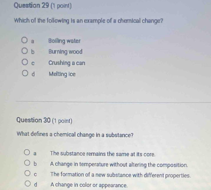 Which of the following is an example of a chemical change?. Boiling water
b Burning wood
C Crushing a can
d Melting ice
Question 30 (1 point)
What defines a chemical change in a substance?
a The substance remains the same at its core.
b A change in temperature without altering the composition.
C The formation of a new substance with different properties.
dà A change in color or appearance.