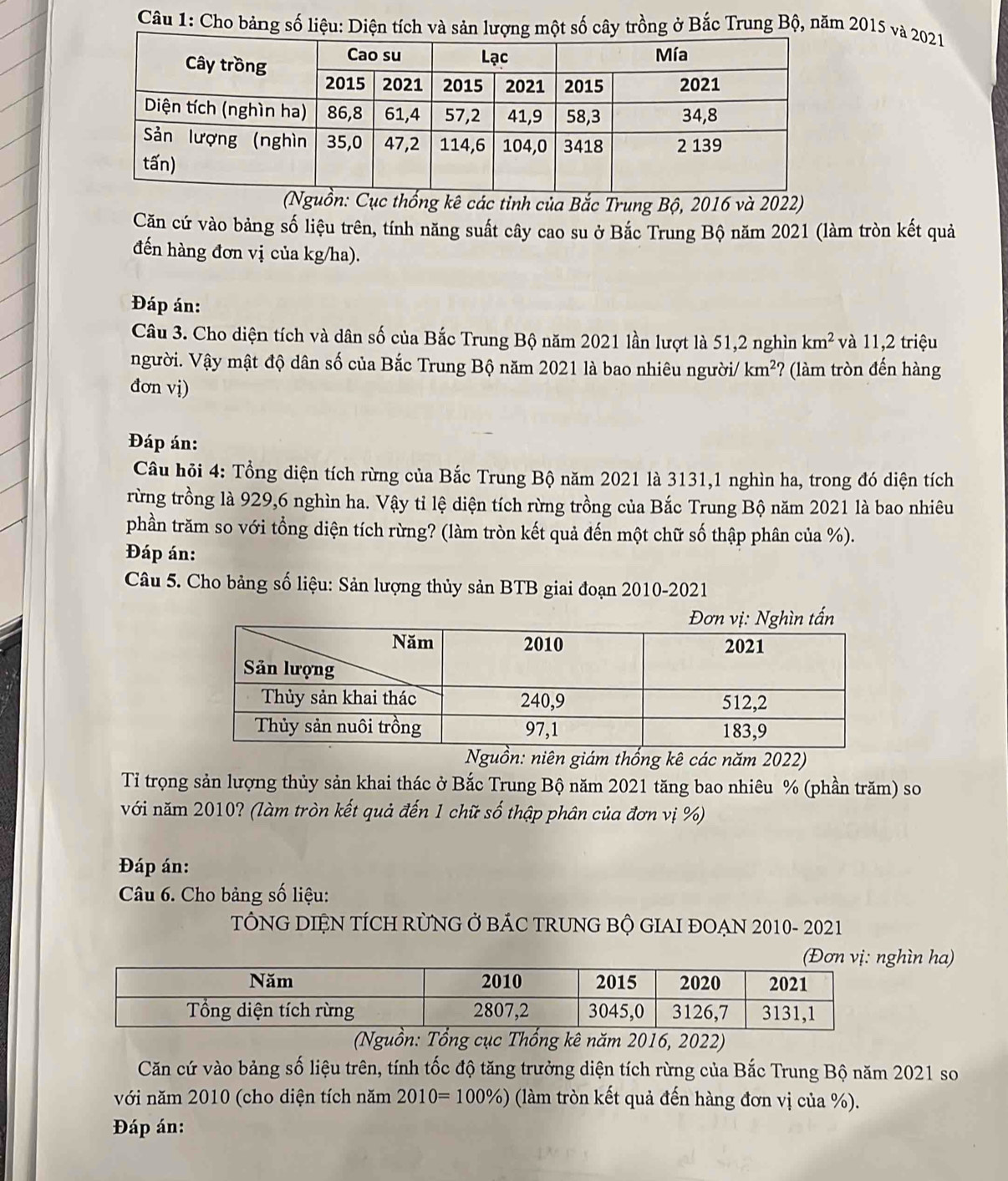 Cho bảng số liệu: Diện tích và sản lượng một số cây trồng ở Bắc Trung Bộ, năm 2015 và 2021
ống kê các tỉnh của Bắc Trung Bộ, 2016 và 2022)
Căn cứ vào bảng số liệu trên, tính năng suất cây cao su ở Bắc Trung Bộ năm 2021 (làm tròn kết quả
đến hàng đơn vị của kg/ha).
Đáp án:
Câu 3. Cho diện tích và dân số của Bắc Trung Bộ năm 2021 lần lượt là 51,2 nghìn km^2 và 11,2 triệu
người. Vậy mật độ dân số của Bắc Trung Bộ năm 2021 là bao nhiêu người/ km^2 7 (làm tròn đến hàng
đơn vị)
Đáp án:
Câu hỏi 4: Tổng diện tích rừng của Bắc Trung Bộ năm 2021 là 3131,1 nghìn ha, trong đó diện tích
rừng trồng là 929,6 nghìn ha. Vậy tỉ lệ diện tích rừng trồng của Bắc Trung Bộ năm 2021 là bao nhiêu
phần trăm so với tổng diện tích rừng? (làm tròn kết quả đến một chữ số thập phân của %).
Đáp án:
Câu 5. Cho bảng số liệu: Sản lượng thủy sản BTB giai đoạn 2010-2021
guồn: niên giám thống kê các năm 2022)
Tỉ trọng sản lượng thủy sản khai thác ở Bắc Trung Bộ năm 2021 tăng bao nhiêu % (phần trăm) so
với năm 2010? (làm tròn kết quả đến 1 chữ số thập phân của đơn vị %)
Đáp án:
Câu 6. Cho bảng số liệu:
TÔNG DIỆN TÍCH RÜNG Ở BÁC TRUNG BỘ GIAI ĐOẠN 2010- 2021
hìn ha)
Thống kê năm 2016, 2022)
Căn cứ vào bảng số liệu trên, tính tốc độ tăng trưởng diện tích rừng của Bắc Trung Bộ năm 2021 so
với năm 2010 (cho diện tích năm 2010=100% ) (làm tròn kết quả đến hàng đơn vị của %).
Đáp án: