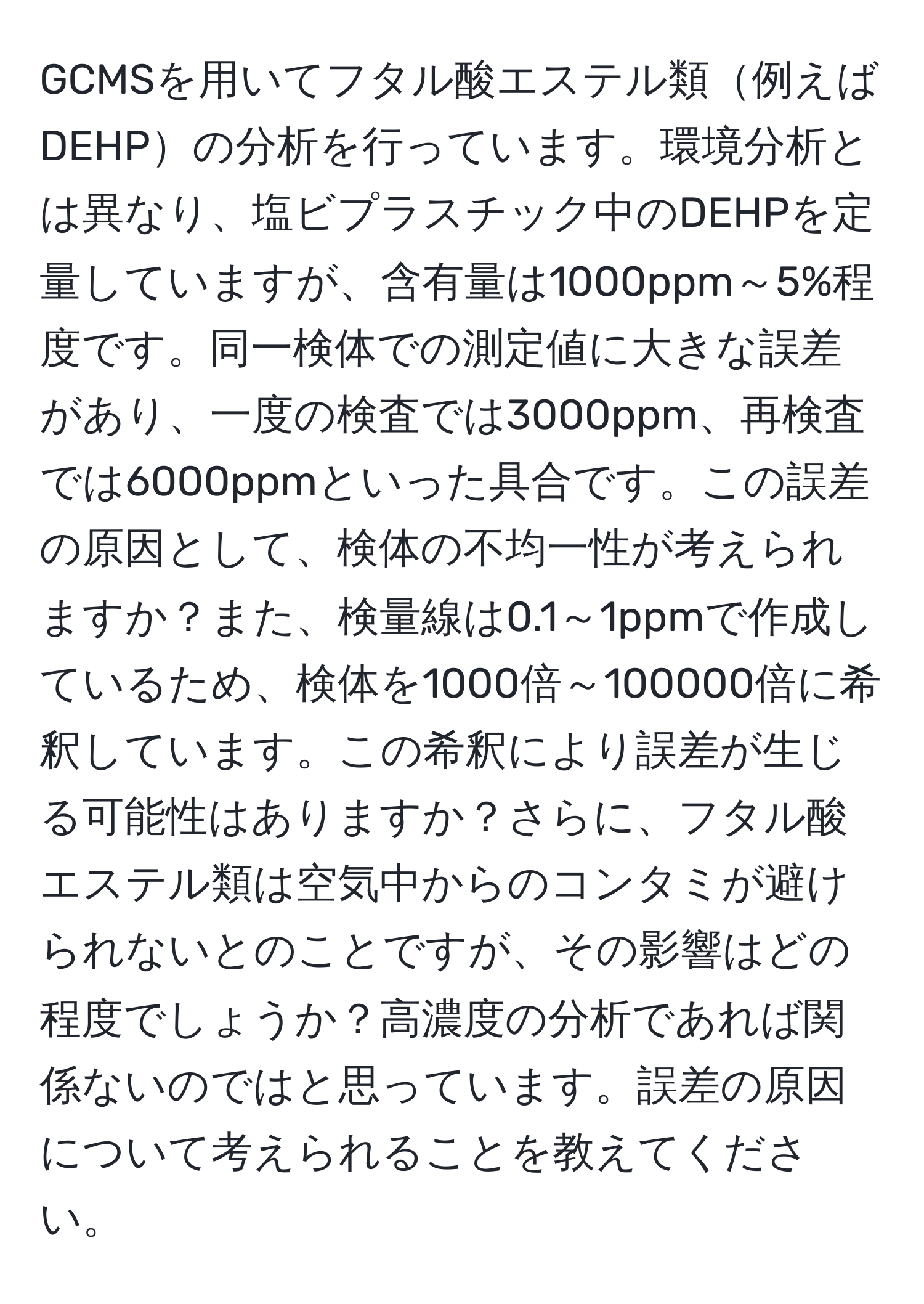 GCMSを用いてフタル酸エステル類例えばDEHPの分析を行っています。環境分析とは異なり、塩ビプラスチック中のDEHPを定量していますが、含有量は1000ppm～5%程度です。同一検体での測定値に大きな誤差があり、一度の検査では3000ppm、再検査では6000ppmといった具合です。この誤差の原因として、検体の不均一性が考えられますか？また、検量線は0.1～1ppmで作成しているため、検体を1000倍～100000倍に希釈しています。この希釈により誤差が生じる可能性はありますか？さらに、フタル酸エステル類は空気中からのコンタミが避けられないとのことですが、その影響はどの程度でしょうか？高濃度の分析であれば関係ないのではと思っています。誤差の原因について考えられることを教えてください。