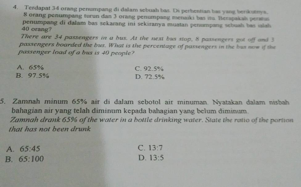 Terdapat 34 orang penumpang di dalam sebuah bas. Di perhentian bas yang berikutnya.
8 orang penumpang turun dan 3 orang penumpang menaiki bas itu. Berapakah peratus
penumpang di dalam bas sekarang ini sekiranya muatan penumpang sebuah bas salah
40 orang?
There are 34 passengers in a bus. At the next bus stop, 8 passengers got off and 3
passengers boarded the bus. What is the percentage of passengers in the bus now if the
passenger load of a bus is 40 people?
A. 65% C. 92.5%
B. 97.5% D. 72.5%
5. Zamnah minum 65% air di dalam sebotol air minuman. Nyatakan dalam nisbah
bahagian air yang telah diminum kepada bahagian yang belum diminum.
Zamnah drank 65% of the water in a bottle drinking water. State the ratio of the portion
that has not been drunk
A. 65:45 C. 13:7
B. 65:100 D. 13:5