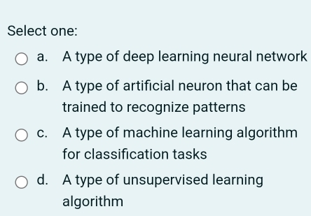 Select one:
a. A type of deep learning neural network
b. A type of artificial neuron that can be
trained to recognize patterns
c. A type of machine learning algorithm
for classification tasks
d. A type of unsupervised learning
algorithm