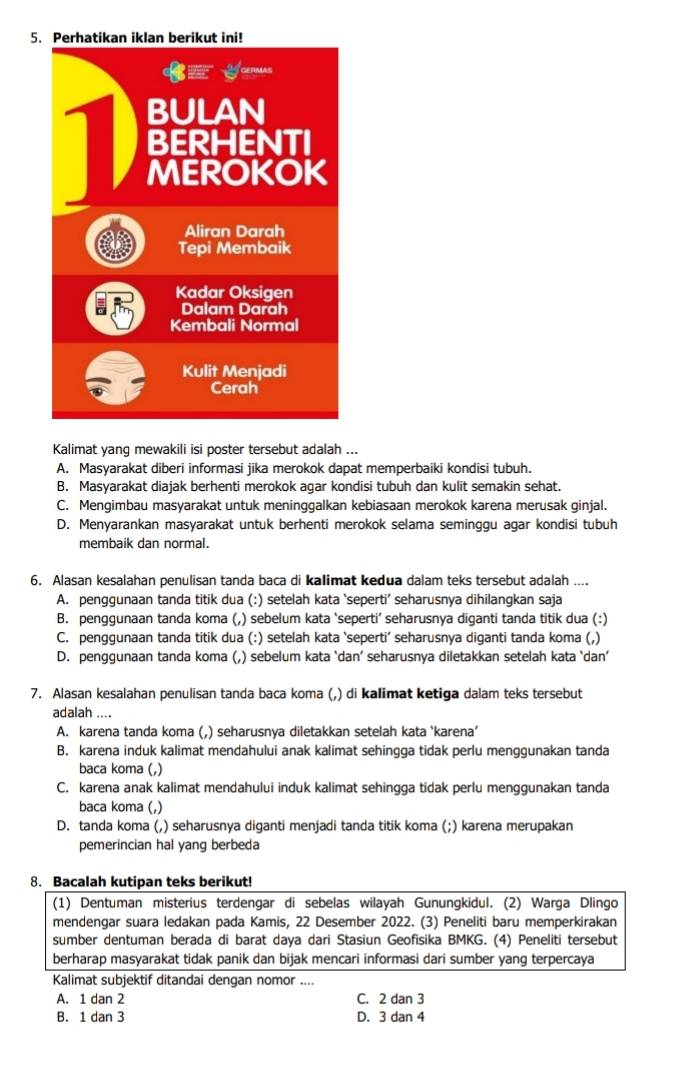 Kalimat yang mewakili isi poster tersebut adalah ...
A. Masyarakat diberi informasi jika merokok dapat memperbaiki kondisi tubuh.
B. Masyarakat diajak berhenti merokok agar kondisi tubuh dan kulit semakin sehat.
C. Mengimbau masyarakat untuk meninggalkan kebiasaan merokok karena merusak ginjal.
D. Menyarankan masyarakat untuk berhenti merokok selama seminggu agar kondisi tubuh
membaik dan normal.
6. Alasan kesalahan penulisan tanda baca di kalimat kedua dalam teks tersebut adalah ....
A. penggunaan tanda titik dua (:) setelah kata ‘seperti’ seharusnya dihilangkan saja
B. penggunaan tanda koma (,) sebelum kata ‘seperti’ seharusnya diganti tanda titik dua (:)
C. penggunaan tanda titik dua (:) setelah kata ‘seperti’ seharusnya diganti tanda koma (,)
D. penggunaan tanda koma (,) sebelum kata `dan’ seharusnya diletakkan setelah kata `dan’
7. Alasan kesalahan penulisan tanda baca koma (,) di kalimat ketiga dalam teks tersebut
adalah ....
A. karena tanda koma (,) seharusnya diletakkan setelah kata ‘karena’
B. karena induk kalimat mendahului anak kalimat sehingga tidak perlu menggunakan tanda
baca koma (,)
C. karena anak kalimat mendahului induk kalimat sehingga tidak perlu menggunakan tanda
baca koma (,)
D. tanda koma (,) seharusnya diganti menjadi tanda titik koma (;) karena merupakan
pemerincian hal yang berbeda
8. Bacalah kutipan teks berikut!
(1) Dentuman misterius terdengar di sebelas wilayah Gunungkidul. (2) Warga Dlingo
mendengar suara ledakan pada Kamis, 22 Desember 2022. (3) Peneliti baru memperkirakan
sumber dentuman berada di barat daya dari Stasiun Geofisika BMKG. (4) Peneliti tersebut
berharap masyarakat tidak panik dan bijak mencari informasi dari sumber yang terpercaya
Kalimat subjektif ditandai dengan nomor ....
A. 1 dan 2 C. 2 dan 3
B. 1 dan 3 D. 3 dan 4