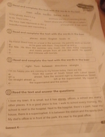 Read and complete the text with the words in the ban 
maps south bardars Sahara badch 
In Harghada theres = e 
1o đo. There is to 
Muche a to s of ntmnehng en h 
Densent whens lats of socnets as on stans 
We Tave Sght Hasheesh in the uricó Mrs sor 
beautiful houses and interested i 
Read and complete the text with the words in the box 
places - down - English - boats - in 
My friend Shenf lives on a boat in the summer. His parents work on touns! 
so he goes with them. They travel up sn d 
the Nile. He likes the summer very mach. He sess many intersson 
63 and meets people from all over the world. He speaks 
and Chiness with tourists 
( Read and complete the text with the words in the box 
right - Turn - between - directions - straight 
I'm so happy you are coming to my house today. Here are the 
0 From the comer of South Street with Latset Street. 
Go straight ahead. θ go u ahead, Take the secord right to Abdelwahas Street. 
left at the supermarket. My house is 
the supermarket and the school. 
Read the text and answer the questions: 
I love my town. It is small, but it has stores, offices, a school and many 
other places. It is a good place to live. I walk to school every morning. My 
school is next to the hospital. Next to the hospital, there's a park. Near my 
house, there is a supermarket. It is between the station and the sports club 
My dad's office is in front of the park. It's next to the post office. 
9 
Connect 4