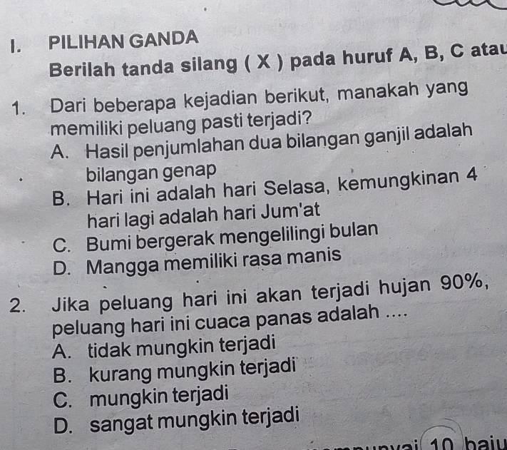 PILIHAN GANDA
Berilah tanda silang ( X ) pada huruf A, B, C atau
1. Dari beberapa kejadian berikut, manakah yang
memiliki peluang pasti terjadi?
A. Hasil penjumlahan dua bilangan ganjil adalah
bilangan genap
B. Hari ini adalah hari Selasa, kemungkinan 4
hari lagi adalah hari Jum'at
C. Bumi bergerak mengelilingi bulan
D. Mangga memiliki rasa manis
2. Jika peluang hari ini akan terjadi hujan 90%,
peluang hari ini cuaca panas adalah ....
A. tidak mungkin terjadi
B. kurang mungkin terjadi
C. mungkin terjadi
D. sangat mungkin terjadi
10 ba iu