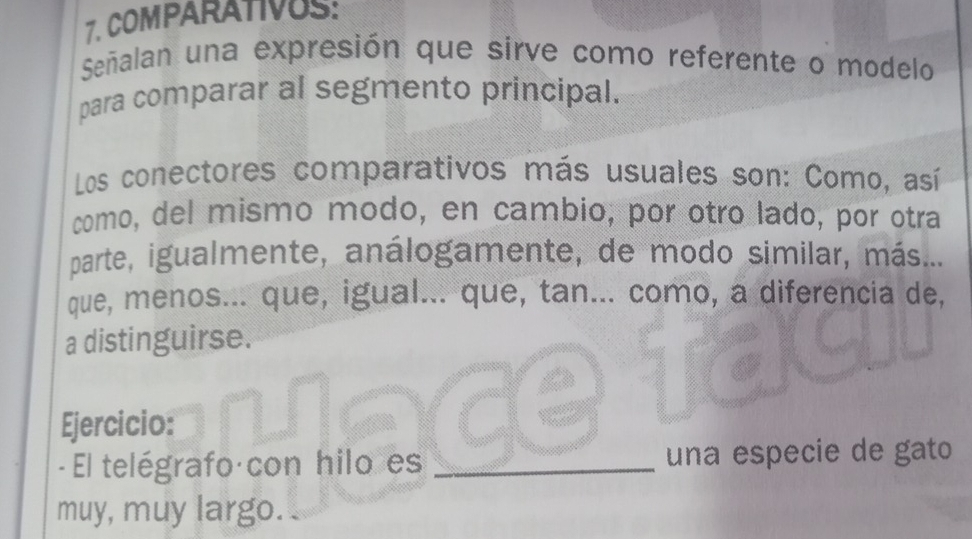 COMPARATIVUS: 
Señalan una expresión que sirve como referente o modelo 
para comparar al segmento principal. 
Los conectores comparativos más usuales son: Como, así 
como, del mismo modo, en cambio, por otro lado, por otra 
parte, igualmente, análogamente, de modo similar, más.... 
que, menos... que, igual... que, tan... como, a diferencia de, 
a distinguirse. 
Ejercicio: 
- El telégrafo con hilo es _una especie de gato 
muy, muy largo.