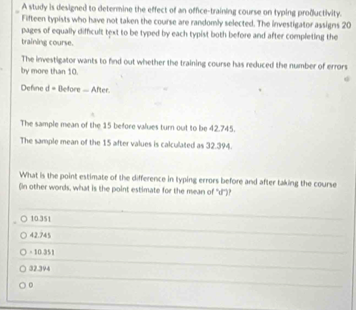 A study is designed to determine the effect of an office-training course on typing productivity.
Fifteen typists who have not taken the course are randomly selected. The investigator assigns 20
pages of equally difficult text to be typed by each typist both before and after completing the
training course.
The investigator wants to find out whether the training course has reduced the number of errors
by more than 10.
Defne d= Before — After.
The sample mean of the 15 before values turn out to be 42.745.
The sample mean of the 15 after values is calculated as 32.394.
What is the point estimate of the difference in typing errors before and after taking the course
(in other words, what is the point estimate for the mean of '' d ')?
10.351
42.745
= 10.351
32.394
0