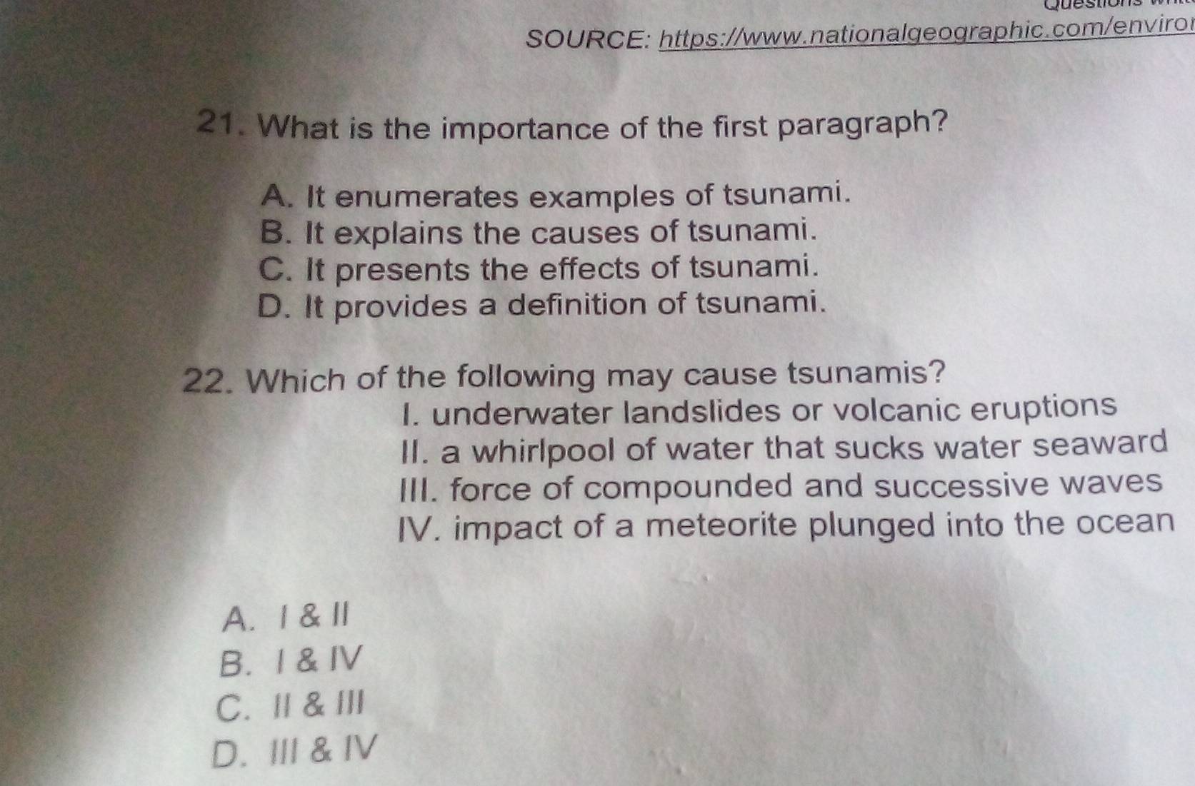 SOURCE: https://www.nationalgeographic.com/envirot
21. What is the importance of the first paragraph?
A. It enumerates examples of tsunami.
B. It explains the causes of tsunami.
C. It presents the effects of tsunami.
D. It provides a definition of tsunami.
22. Which of the following may cause tsunamis?
I. underwater landslides or volcanic eruptions
II. a whirlpool of water that sucks water seaward
III. force of compounded and successive waves
IV. impact of a meteorite plunged into the ocean
A. 1 & l
B. I & IV
C. Ⅱ & Ⅲ
D. III & IV