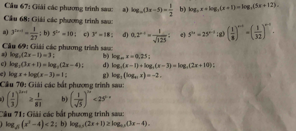 Giải các phương trình sau: a) log _16(3x-5)= 1/2  b) log _3x+log _3(x+1)=log _3(5x+12). 
Câu 68: Giải các phương trình sau: 
a) 3^(2x+1)= 1/27 ; b) 5^(2x)=10 ； c) 3^x=18; d) 0,2^(x-1)= 1/sqrt(125) ; e) 5^(3x)=25^(x-2);g) ( 1/8 )^x+1=( 1/32 )^x-1. 
Câu 69: Giải các phương trình sau: 
a) log _3(2x-1)=3; b) log _49x=0,25; 
c) log _2(3x+1)=log _2(2x-4) d) log _5(x-1)+log _5(x-3)=log _5(2x+10) : 
e) log x+log (x-3)=1 g) log _2(log _81x)=-2. 
Câu 70: Giải các bất phương trình sau: 
1) ( 1/3 )^2x+1≥  1/81  b) ( 1/sqrt(5) )^3x<25^(1-x)
Câu 71: Giải các bất phương trình sau:
log _sqrt(5)(x^2-4)<2</tex> ;b) log _0.5(2x+1)≥ log _0.5(3x-4).