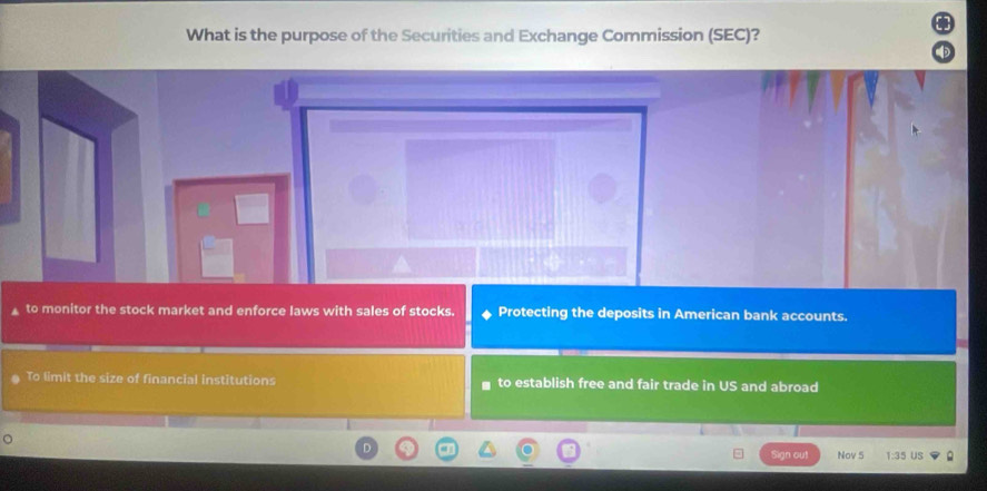 What is the purpose of the Securities and Exchange Commission (SEC)?
to monitor the stock market and enforce laws with sales of stocks. Protecting the deposits in American bank accounts.
To limit the size of financial institutions to establish free and fair trade in US and abroad
Sign out Nov 5 1:35 US