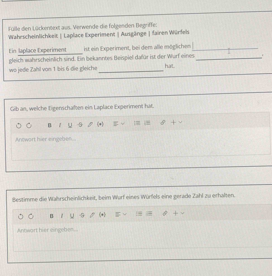 Fülle den Lückentext aus. Verwende die folgenden Begriffe: 
Wahrscheinlichkeit | Laplace Experiment | Ausgänge | fairen Würfels 
Ein laplace Experiment ist ein Experiment, bei dem alle möglichen_ 
_ 
gleich wahrscheinlich sind. Ein bekanntes Beispiel dafür ist der Wurf eines_ 
1 
wo jede Zahl von 1 bis 6 die gleiche_ hat. 
Gib an, welche Eigenschaften ein Laplace Experiment hat. 
B I U G * 
Antwort hier eingeben... 
Bestimme die Wahrscheinlichkeit, beim Wurf eines Würfels eine gerade Zahl zu erhalten. 
B I U G * 
Antwort hier eingeben...