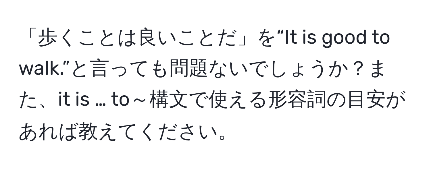 「歩くことは良いことだ」を“It is good to walk.”と言っても問題ないでしょうか？また、it is … to～構文で使える形容詞の目安があれば教えてください。