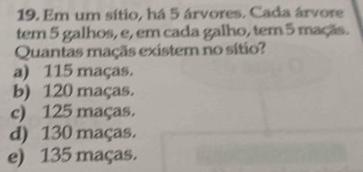 Em um sítio, há 5 árvores. Cada árvore
tem 5 galhos, e, em cada galho, tem 5 maçãs.
Quantas maçãs existem no sítio?
a) 115 maças.
b) 120 maças.
c) 125 maças.
d) 130 maças.
e) 135 maças.