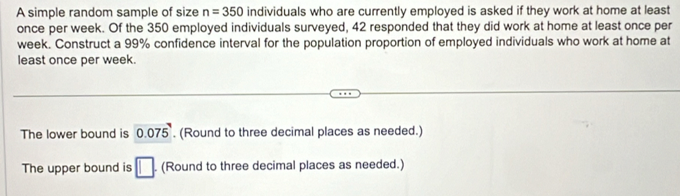 A simple random sample of size n=350 individuals who are currently employed is asked if they work at home at least
once per week. Of the 350 employed individuals surveyed, 42 responded that they did work at home at least once per
week. Construct a 99% confidence interval for the population proportion of employed individuals who work at home at
least once per week.
The lower bound is 0.075. (Round to three decimal places as needed.)
The upper bound is □. (Round to three decimal places as needed.)