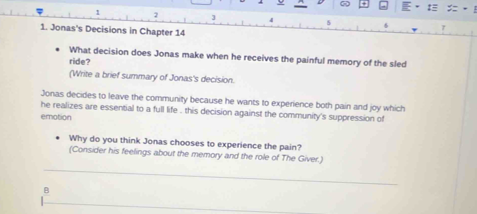 a
1 2 3 4 5 6 7
1. Jonas's Decisions in Chapter 14 
What decision does Jonas make when he receives the painful memory of the sled 
ride? 
(Write a brief summary of Jonas's decision. 
Jonas decides to leave the community because he wants to experience both pain and joy which 
he realizes are essential to a full life . this decision against the community's suppression of 
emotion 
Why do you think Jonas chooses to experience the pain? 
(Consider his feelings about the memory and the role of The Giver.) 
B