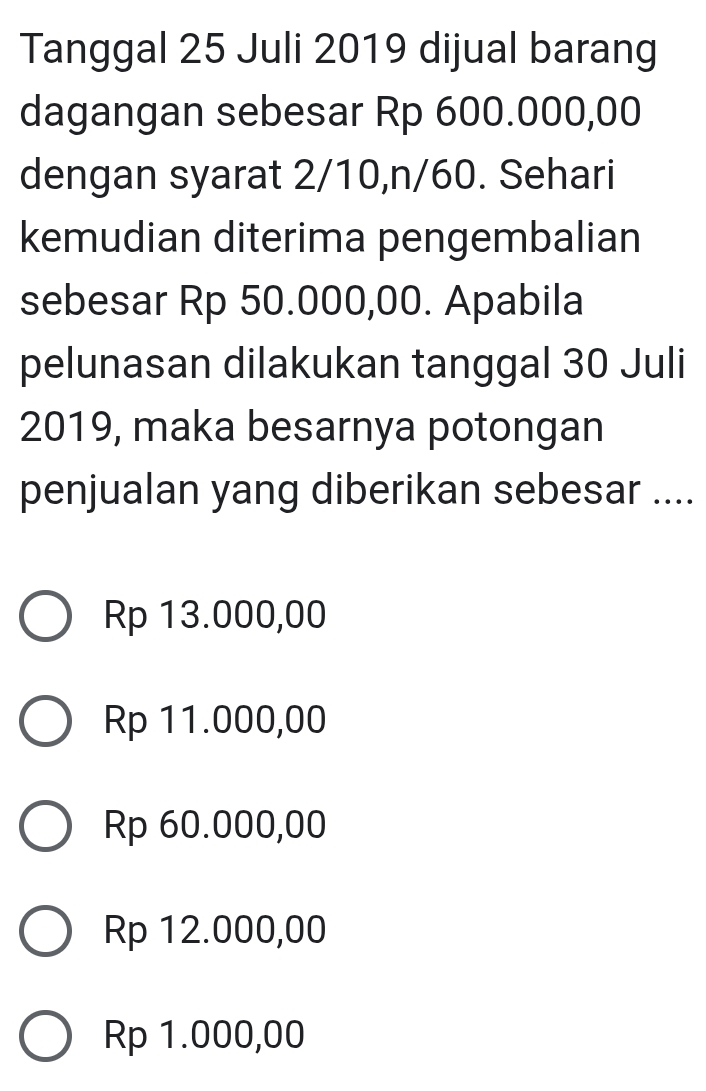 Tanggal 25 Juli 2019 dijual barang
dagangan sebesar Rp 600.000,00
dengan syarat 2/10, n/60. Sehari
kemudian diterima pengembalian
sebesar Rp 50.000,00. Apabila
pelunasan dilakukan tanggal 30 Juli
2019, maka besarnya potongan
penjualan yang diberikan sebesar ....
Rp 13.000,00
Rp 11.000,00
Rp 60.000,00
Rp 12.000,00
Rp 1.000,00