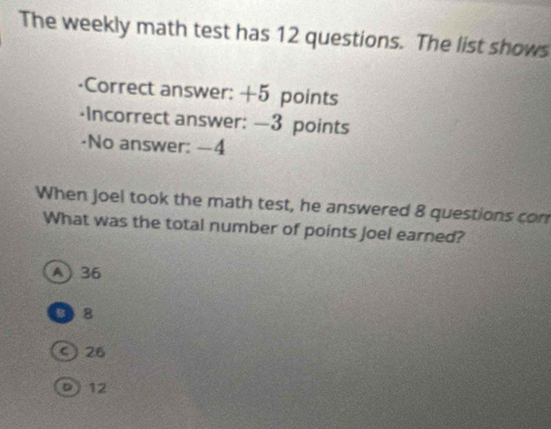 The weekly math test has 12 questions. The list shows
-Correct answer: +5 points
-Incorrect answer: —3 points
-No answer: —4
When Joel took the math test, he answered 8 questions con
What was the total number of points Joel earned?
A 36
B 8
ς 26
9) 12