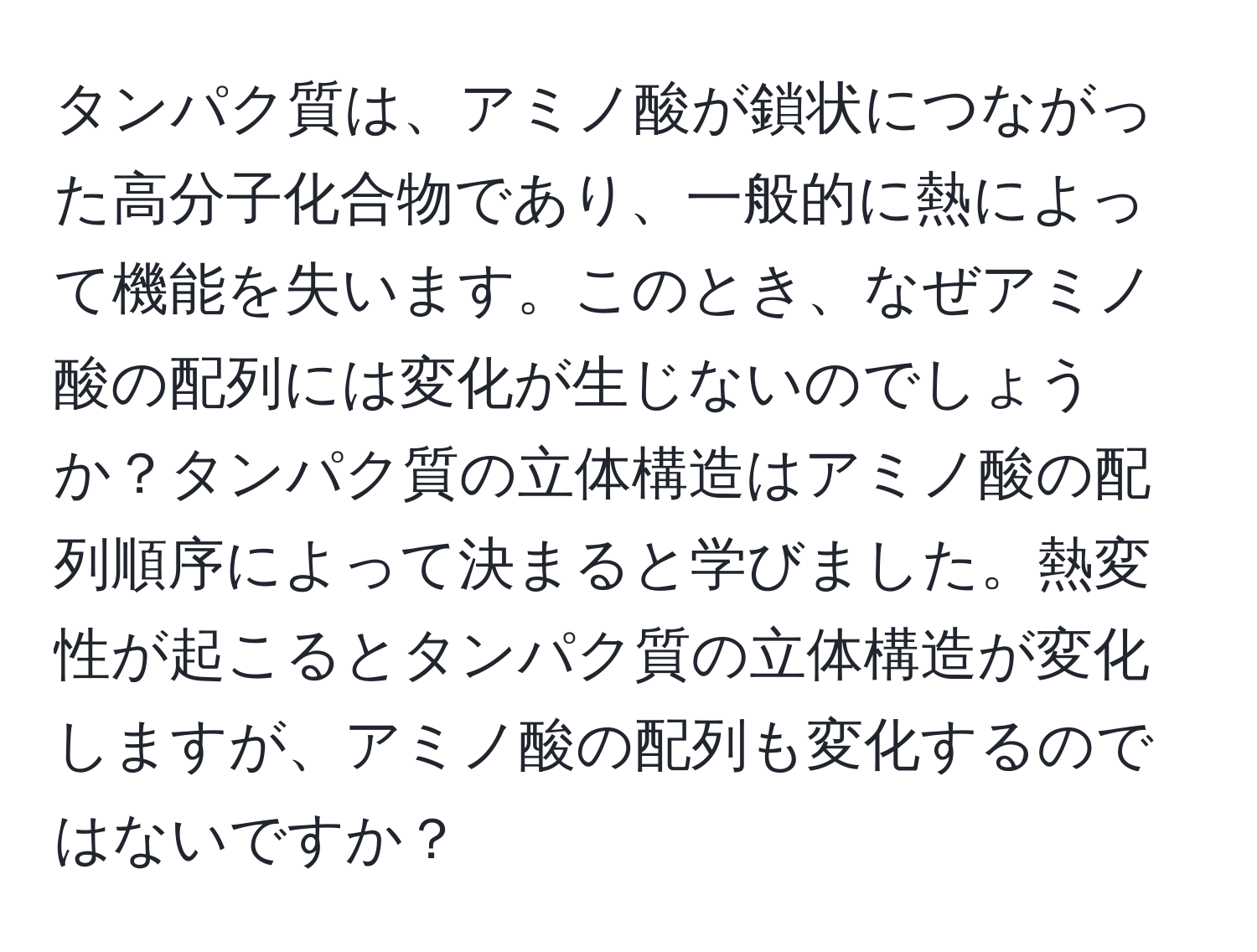 タンパク質は、アミノ酸が鎖状につながった高分子化合物であり、一般的に熱によって機能を失います。このとき、なぜアミノ酸の配列には変化が生じないのでしょうか？タンパク質の立体構造はアミノ酸の配列順序によって決まると学びました。熱変性が起こるとタンパク質の立体構造が変化しますが、アミノ酸の配列も変化するのではないですか？