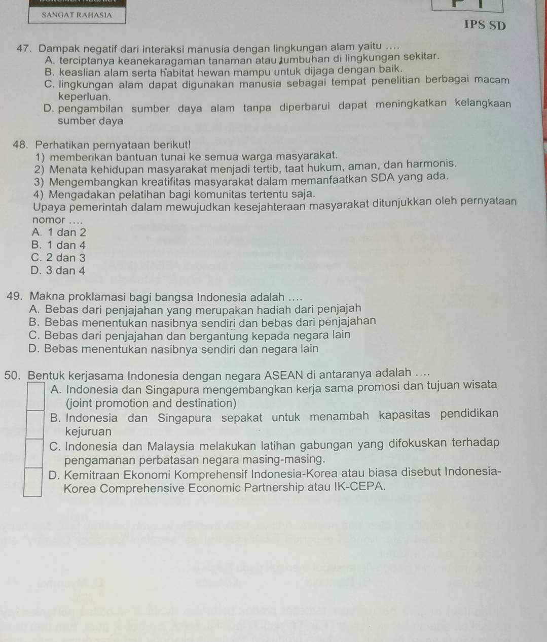 SANGAT RAHASIA IPS SD
47. Dampak negatif dari interaksi manusia dengan lingkungan alam yaitu …...
A. terciptanya keanekaragaman tanaman atau tumbuhan di lingkungan sekitar.
B. keaslian alam serta habitat hewan mampu untuk dijaga dengan baik.
C. lingkungan alam dapat digunakan manusia sebagai tempat penelitian berbagai macam
keperluan.
D. pengambilan sumber daya alam tanpa diperbarui dapat meningkatkan kelangkaan
sumber daya
48. Perhatikan pernyataan berikut!
1) memberikan bantuan tunai ke semua warga masyarakat.
2) Menata kehidupan masyarakat menjadi tertib, taat hukum, aman, dan harmonis.
3) Mengembangkan kreatifitas masyarakat dalam memanfaatkan SDA yang ada.
4) Mengadakan pelatihan bagi komunitas tertentu saja.
Upaya pemerintah dalam mewujudkan kesejahteraan masyarakat ditunjukkan oleh pernyataan
nomor ....
A. 1 dan 2
B. 1 dan 4
C. 2 dan 3
D. 3 dan 4
49. Makna proklamasi bagi bangsa Indonesia adalah ...
A. Bebas dari penjajahan yang merupakan hadiah dari penjajah
B. Bebas menentukan nasibnya sendiri dan bebas dari penjajahan
C. Bebas dari penjajahan dan bergantung kepada negara lain
D. Bebas menentukan nasibnya sendiri dan negara lain
50. Bentuk kerjasama Indonesia dengan negara ASEAN di antaranya adalah ....
A. Indonesia dan Singapura mengembangkan kerja sama promosi dan tujuan wisata
(joint promotion and destination)
B. Indonesia dan Singapura sepakat untuk menambah kapasitas pendidikan
kejuruan
C. Indonesia dan Malaysia melakukan latihan gabungan yang difokuskan terhadap
pengamanan perbatasan negara masing-masing.
D. Kemitraan Ekonomi Komprehensif Indonesia-Korea atau biasa disebut Indonesia-
Korea Comprehensive Economic Partnership atau IK-CEPA.