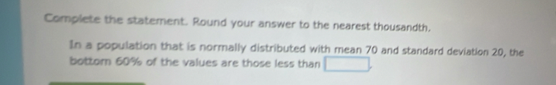 Complete the statement. Round your answer to the nearest thousandth. 
In a population that is normally distributed with mean 70 and standard deviation 20, the 
bottom 60% of the values are those less than