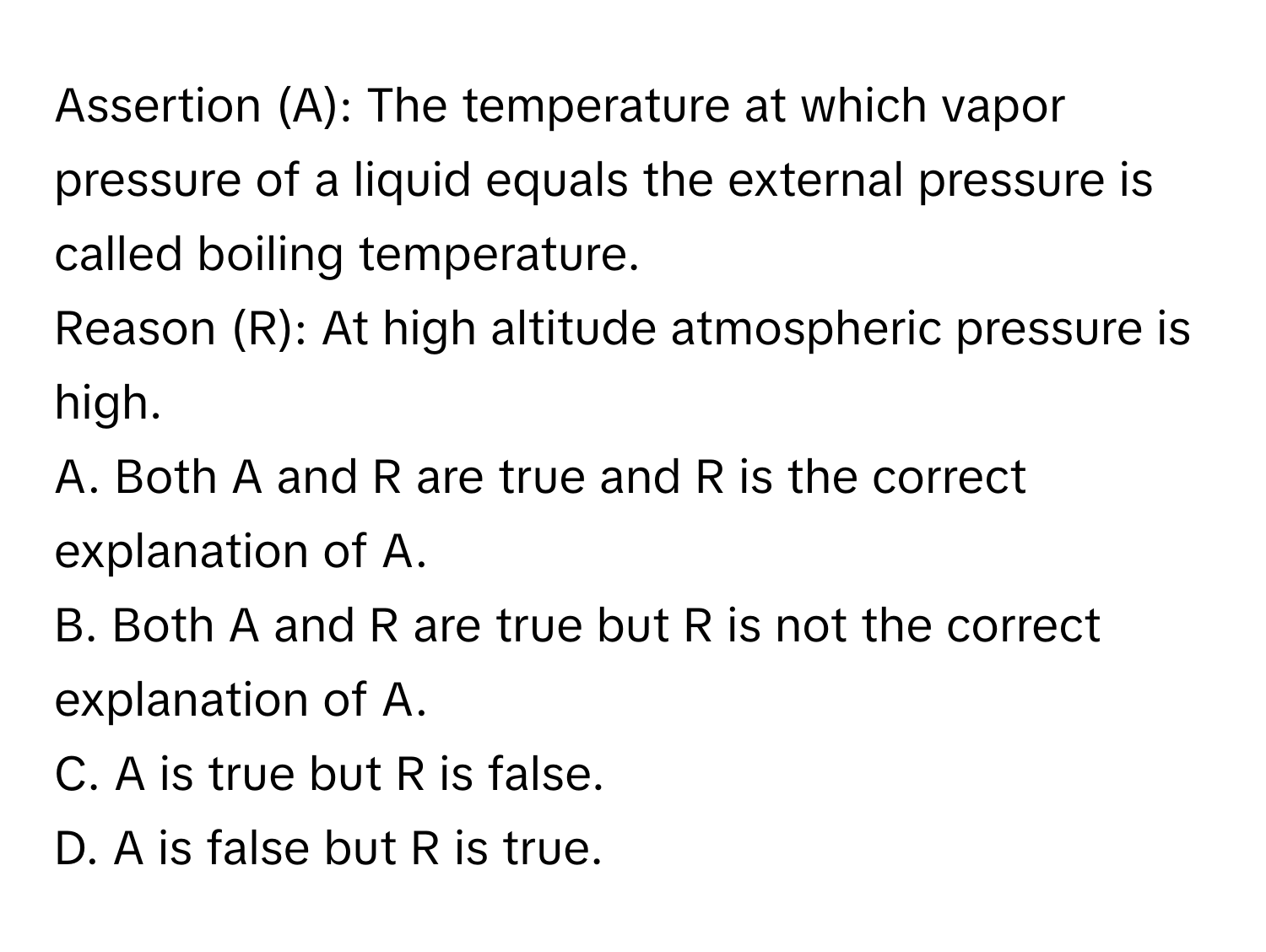 Assertion (A): The temperature at which vapor pressure of a liquid equals the external pressure is called boiling temperature.

Reason (R): At high altitude atmospheric pressure is high. 
A. Both A and R are true and R is the correct explanation of A.
B. Both A and R are true but R is not the correct explanation of A.
C. A is true but R is false.
D. A is false but R is true.